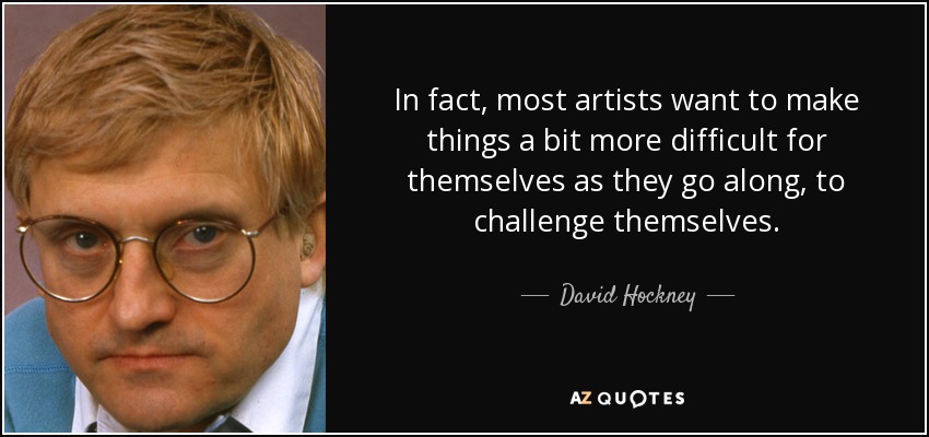 In fact, most artists want to make things a bit more difficult for themselves as they go along, to challenge themselves. - David Hockney