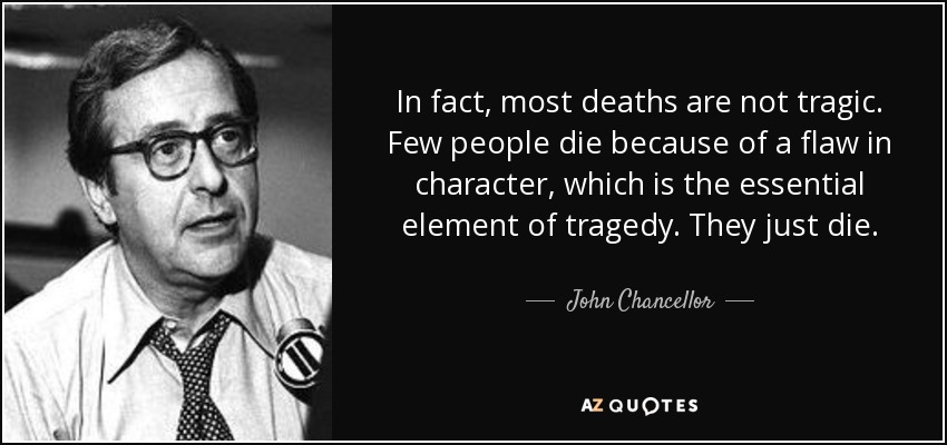 In fact, most deaths are not tragic. Few people die because of a flaw in character, which is the essential element of tragedy. They just die. - John Chancellor
