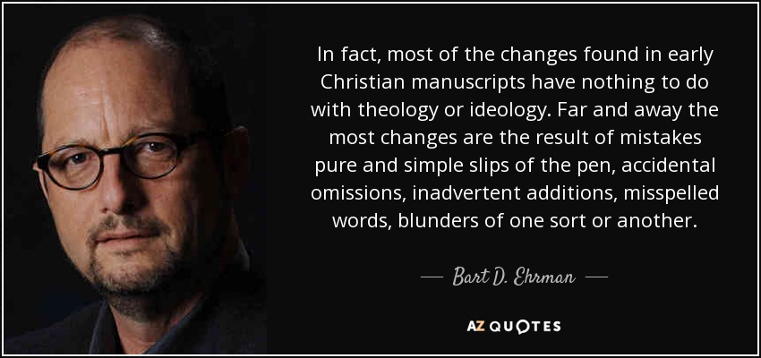 In fact, most of the changes found in early Christian manuscripts have nothing to do with theology or ideology. Far and away the most changes are the result of mistakes pure and simple slips of the pen, accidental omissions, inadvertent additions, misspelled words, blunders of one sort or another. - Bart D. Ehrman
