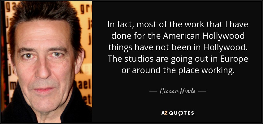 In fact, most of the work that I have done for the American Hollywood things have not been in Hollywood. The studios are going out in Europe or around the place working. - Ciaran Hinds