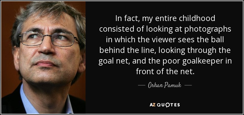In fact, my entire childhood consisted of looking at photographs in which the viewer sees the ball behind the line, looking through the goal net, and the poor goalkeeper in front of the net. - Orhan Pamuk