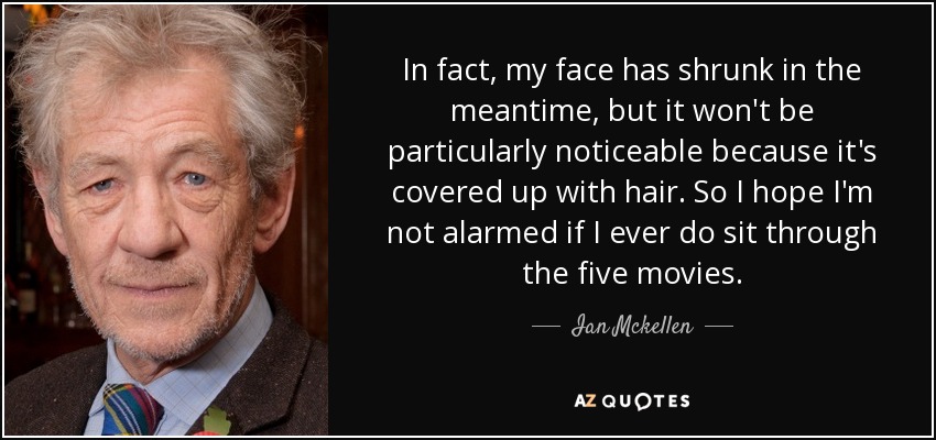 In fact, my face has shrunk in the meantime, but it won't be particularly noticeable because it's covered up with hair. So I hope I'm not alarmed if I ever do sit through the five movies. - Ian Mckellen