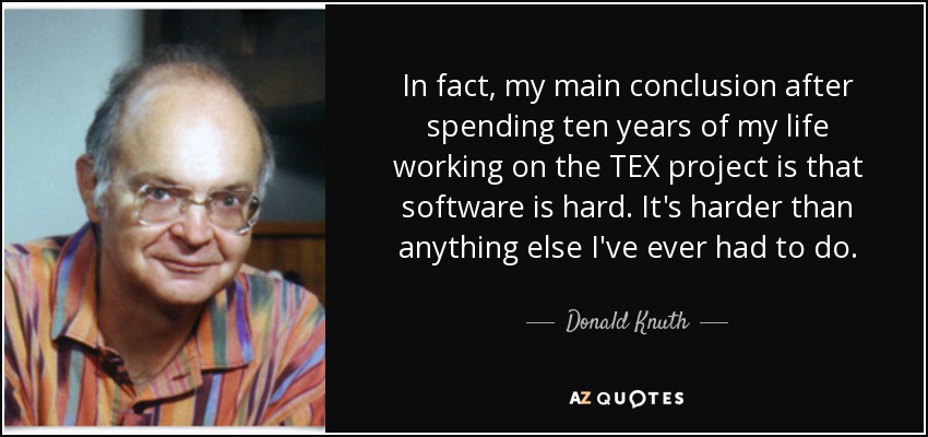 In fact, my main conclusion after spending ten years of my life working on the TEX project is that software is hard. It's harder than anything else I've ever had to do. - Donald Knuth