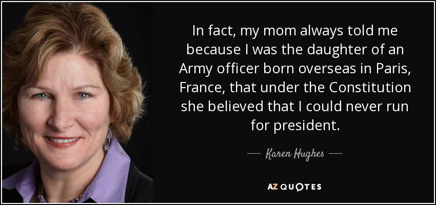 In fact, my mom always told me because I was the daughter of an Army officer born overseas in Paris, France, that under the Constitution she believed that I could never run for president. - Karen Hughes