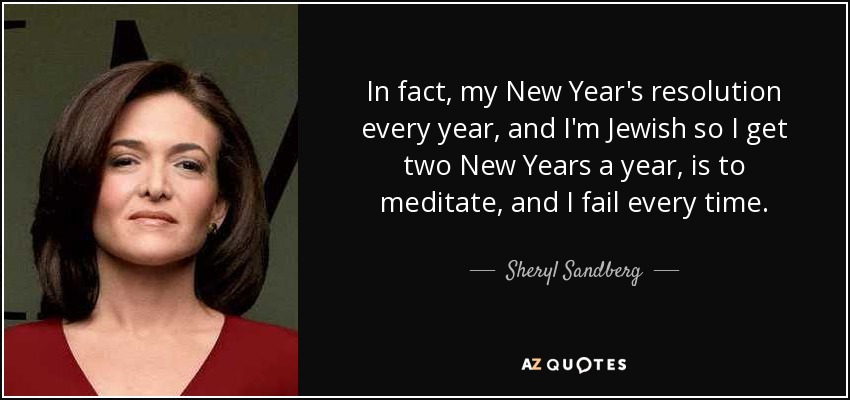 In fact, my New Year's resolution every year, and I'm Jewish so I get two New Years a year, is to meditate, and I fail every time. - Sheryl Sandberg