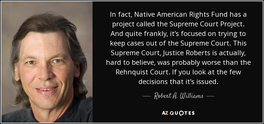In fact, Native American Rights Fund has a project called the Supreme Court Project. And quite frankly, it's focused on trying to keep cases out of the Supreme Court. This Supreme Court, Justice Roberts is actually, hard to believe, was probably worse than the Rehnquist Court. If you look at the few decisions that it's issued. - Robert A. Williams, Jr.