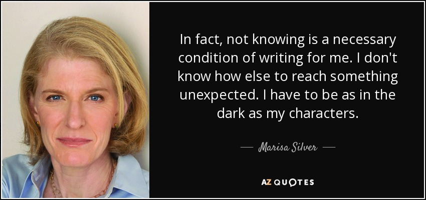 In fact, not knowing is a necessary condition of writing for me. I don't know how else to reach something unexpected. I have to be as in the dark as my characters. - Marisa Silver