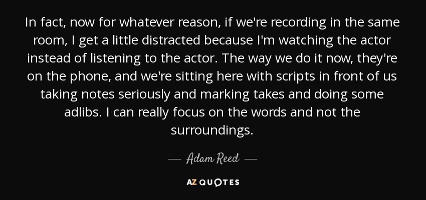 In fact, now for whatever reason, if we're recording in the same room, I get a little distracted because I'm watching the actor instead of listening to the actor. The way we do it now, they're on the phone, and we're sitting here with scripts in front of us taking notes seriously and marking takes and doing some adlibs. I can really focus on the words and not the surroundings. - Adam Reed