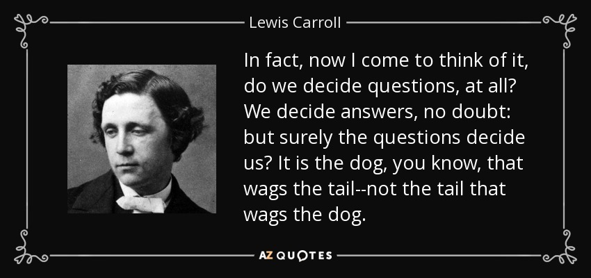 In fact, now I come to think of it, do we decide questions, at all? We decide answers, no doubt: but surely the questions decide us? It is the dog, you know, that wags the tail--not the tail that wags the dog. - Lewis Carroll