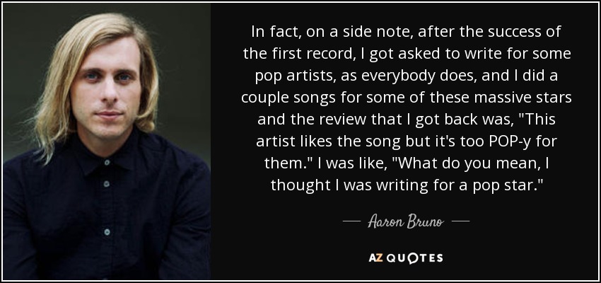 In fact, on a side note, after the success of the first record, I got asked to write for some pop artists, as everybody does, and I did a couple songs for some of these massive stars and the review that I got back was, 