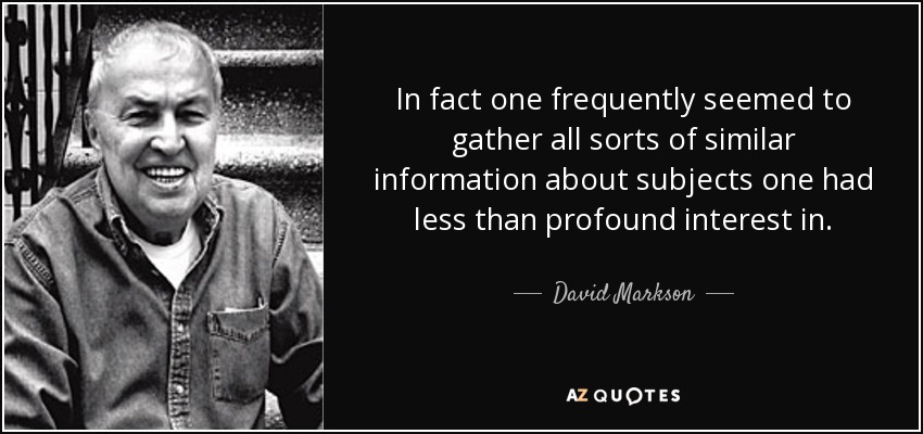 In fact one frequently seemed to gather all sorts of similar information about subjects one had less than profound interest in. - David Markson