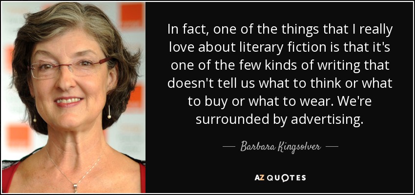 In fact, one of the things that I really love about literary fiction is that it's one of the few kinds of writing that doesn't tell us what to think or what to buy or what to wear. We're surrounded by advertising. - Barbara Kingsolver
