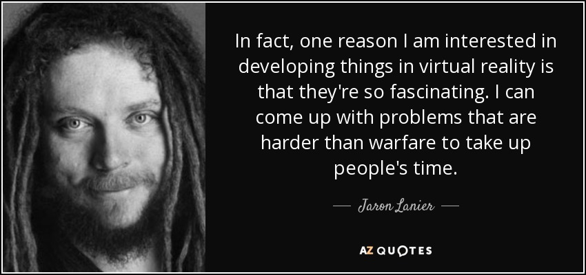 In fact, one reason I am interested in developing things in virtual reality is that they're so fascinating. I can come up with problems that are harder than warfare to take up people's time. - Jaron Lanier