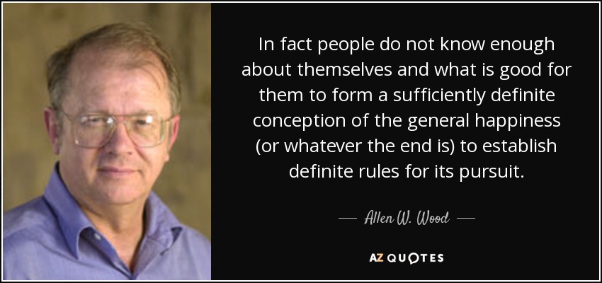 In fact people do not know enough about themselves and what is good for them to form a sufficiently definite conception of the general happiness (or whatever the end is) to establish definite rules for its pursuit. - Allen W. Wood