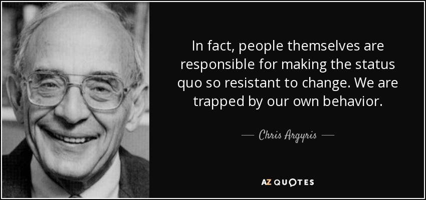 In fact, people themselves are responsible for making the status quo so resistant to change. We are trapped by our own behavior. - Chris Argyris