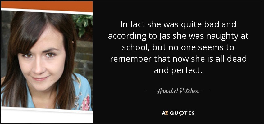 In fact she was quite bad and according to Jas she was naughty at school, but no one seems to remember that now she is all dead and perfect. - Annabel Pitcher