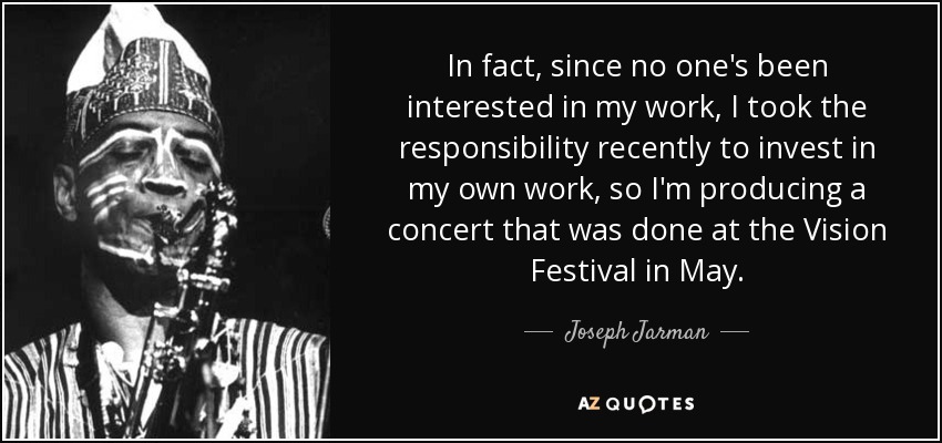 In fact, since no one's been interested in my work, I took the responsibility recently to invest in my own work, so I'm producing a concert that was done at the Vision Festival in May. - Joseph Jarman