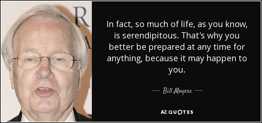 In fact, so much of life, as you know, is serendipitous. That's why you better be prepared at any time for anything, because it may happen to you. - Bill Moyers