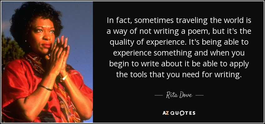 In fact, sometimes traveling the world is a way of not writing a poem, but it's the quality of experience. It's being able to experience something and when you begin to write about it be able to apply the tools that you need for writing. - Rita Dove
