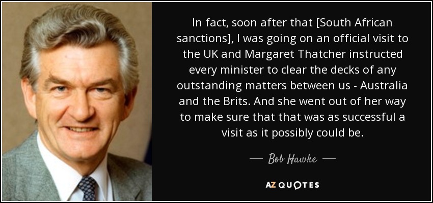 In fact, soon after that [South African sanctions], I was going on an official visit to the UK and Margaret Thatcher instructed every minister to clear the decks of any outstanding matters between us - Australia and the Brits. And she went out of her way to make sure that that was as successful a visit as it possibly could be. - Bob Hawke