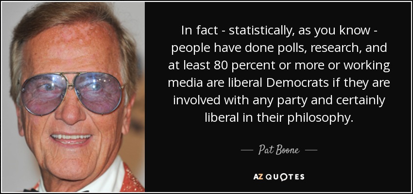 In fact - statistically, as you know - people have done polls, research, and at least 80 percent or more or working media are liberal Democrats if they are involved with any party and certainly liberal in their philosophy. - Pat Boone