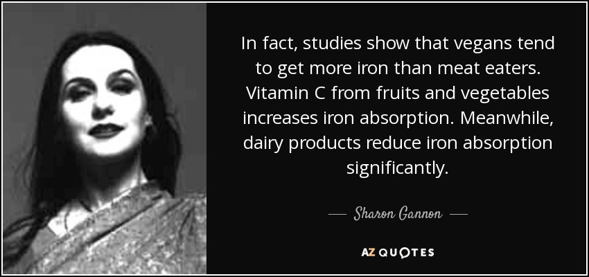 In fact, studies show that vegans tend to get more iron than meat eaters. Vitamin C from fruits and vegetables increases iron absorption. Meanwhile, dairy products reduce iron absorption significantly. - Sharon Gannon