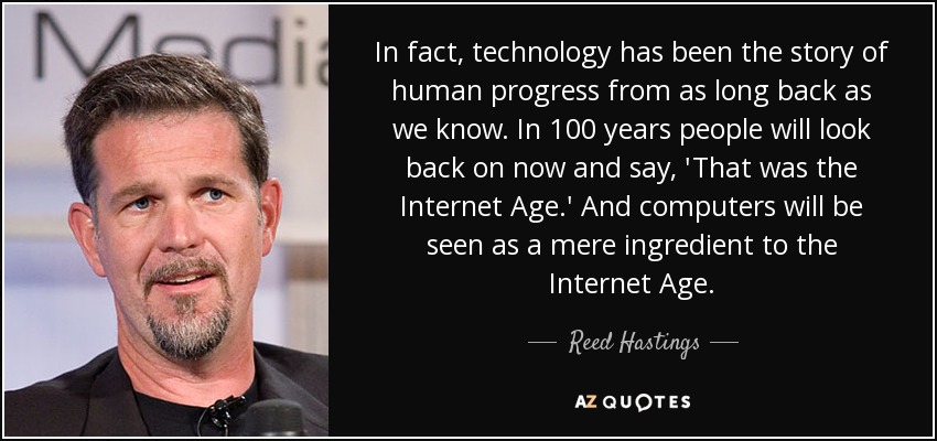 In fact, technology has been the story of human progress from as long back as we know. In 100 years people will look back on now and say, 'That was the Internet Age.' And computers will be seen as a mere ingredient to the Internet Age. - Reed Hastings