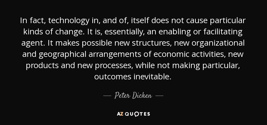 In fact, technology in, and of, itself does not cause particular kinds of change. It is, essentially, an enabling or facilitating agent. It makes possible new structures, new organizational and geographical arrangements of economic activities, new products and new processes, while not making particular, outcomes inevitable. - Peter Dicken