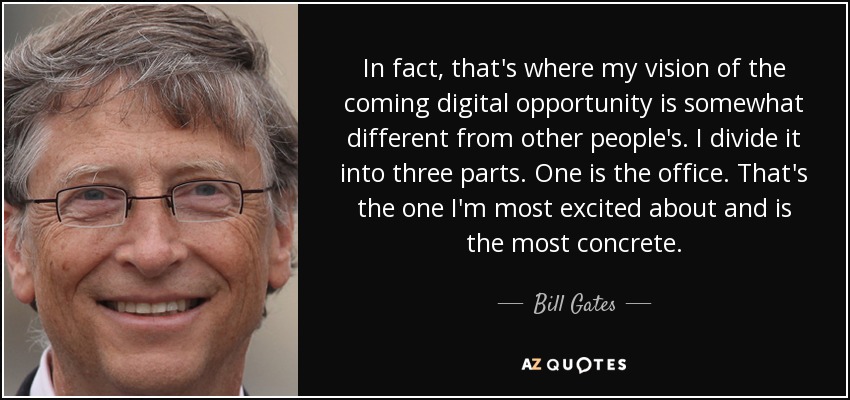 In fact, that's where my vision of the coming digital opportunity is somewhat different from other people's. I divide it into three parts. One is the office. That's the one I'm most excited about and is the most concrete. - Bill Gates