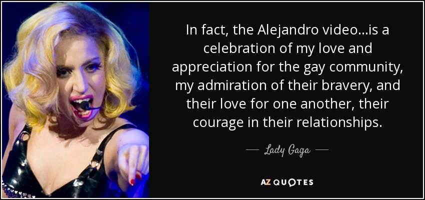 In fact, the Alejandro video...is a celebration of my love and appreciation for the gay community, my admiration of their bravery, and their love for one another, their courage in their relationships. - Lady Gaga