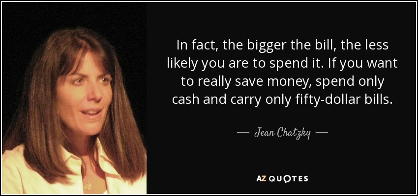In fact, the bigger the bill, the less likely you are to spend it. If you want to really save money, spend only cash and carry only fifty-dollar bills. - Jean Chatzky
