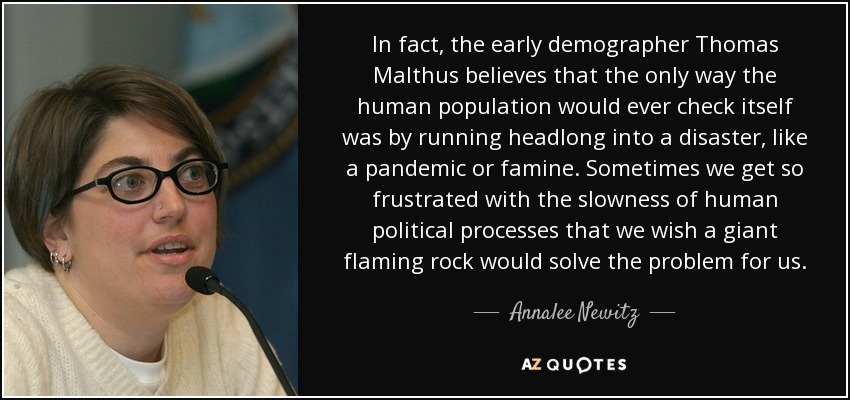 In fact, the early demographer Thomas Malthus believes that the only way the human population would ever check itself was by running headlong into a disaster, like a pandemic or famine. Sometimes we get so frustrated with the slowness of human political processes that we wish a giant flaming rock would solve the problem for us. - Annalee Newitz