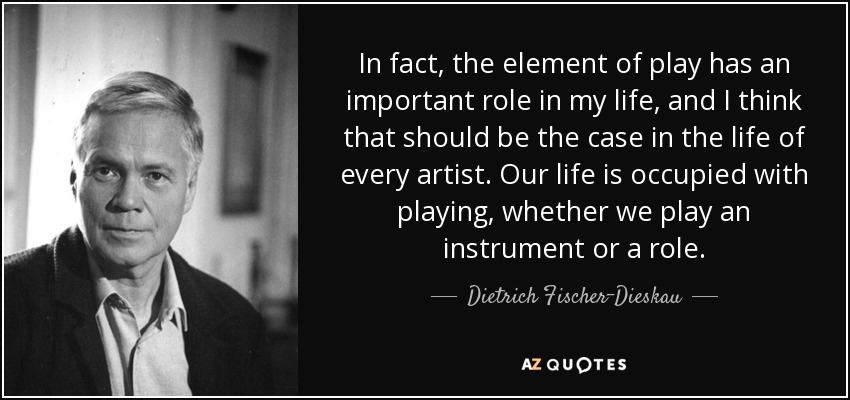 In fact, the element of play has an important role in my life, and I think that should be the case in the life of every artist. Our life is occupied with playing, whether we play an instrument or a role. - Dietrich Fischer-Dieskau