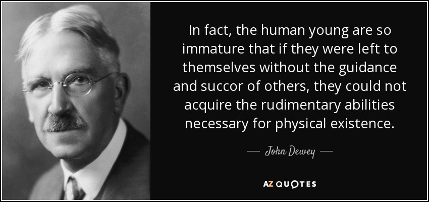 In fact, the human young are so immature that if they were left to themselves without the guidance and succor of others, they could not acquire the rudimentary abilities necessary for physical existence. - John Dewey