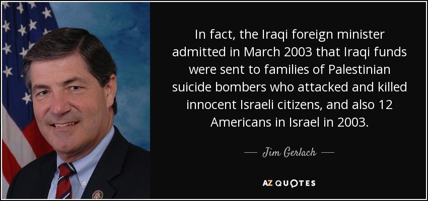 In fact, the Iraqi foreign minister admitted in March 2003 that Iraqi funds were sent to families of Palestinian suicide bombers who attacked and killed innocent Israeli citizens, and also 12 Americans in Israel in 2003. - Jim Gerlach