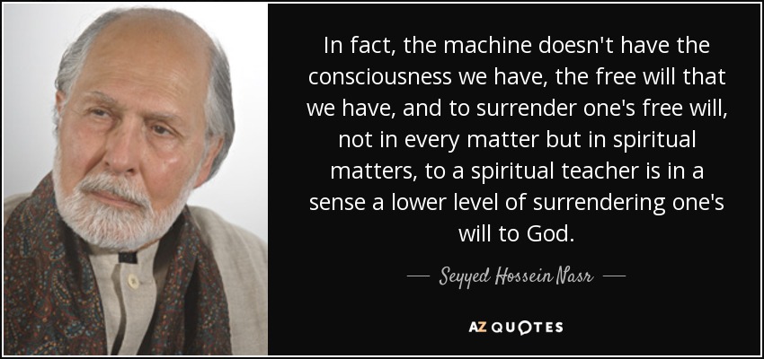 In fact, the machine doesn't have the consciousness we have, the free will that we have, and to surrender one's free will, not in every matter but in spiritual matters, to a spiritual teacher is in a sense a lower level of surrendering one's will to God. - Seyyed Hossein Nasr