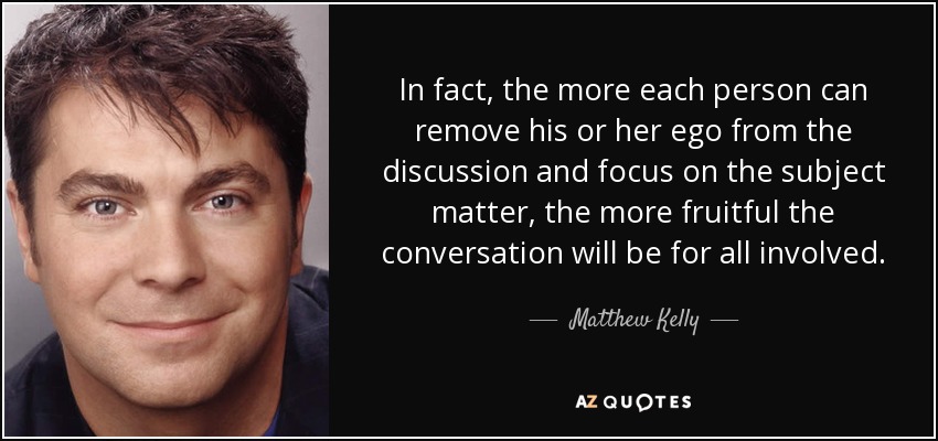 In fact, the more each person can remove his or her ego from the discussion and focus on the subject matter, the more fruitful the conversation will be for all involved. - Matthew Kelly