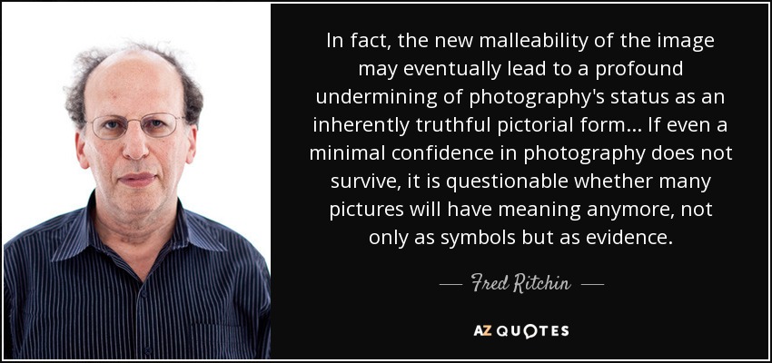 In fact, the new malleability of the image may eventually lead to a profound undermining of photography's status as an inherently truthful pictorial form... If even a minimal confidence in photography does not survive, it is questionable whether many pictures will have meaning anymore, not only as symbols but as evidence. - Fred Ritchin