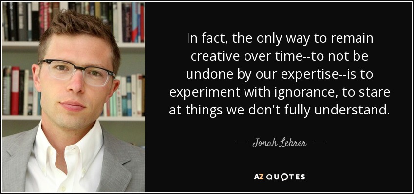 In fact, the only way to remain creative over time--to not be undone by our expertise--is to experiment with ignorance, to stare at things we don't fully understand. - Jonah Lehrer