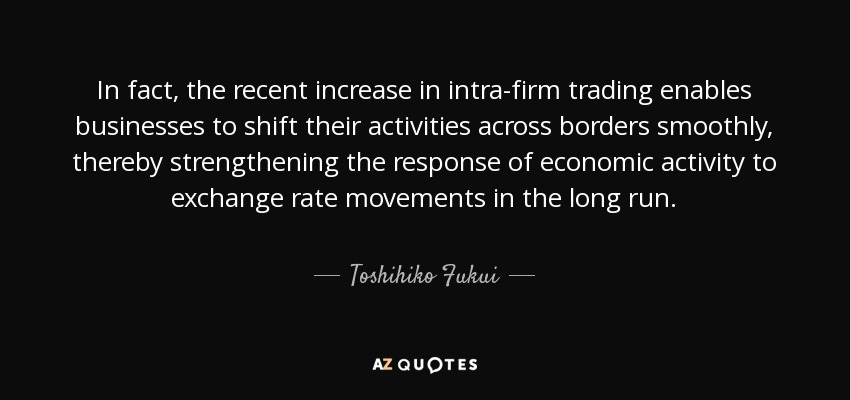 In fact, the recent increase in intra-firm trading enables businesses to shift their activities across borders smoothly, thereby strengthening the response of economic activity to exchange rate movements in the long run. - Toshihiko Fukui