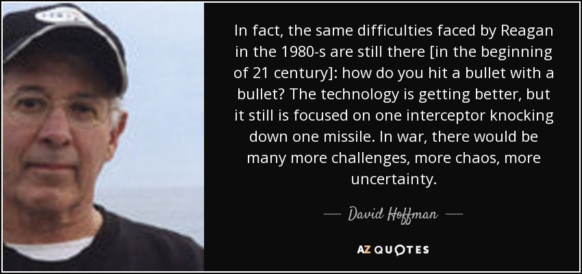 In fact, the same difficulties faced by Reagan in the 1980-s are still there [in the beginning of 21 century]: how do you hit a bullet with a bullet? The technology is getting better, but it still is focused on one interceptor knocking down one missile. In war, there would be many more challenges, more chaos, more uncertainty. - David Hoffman