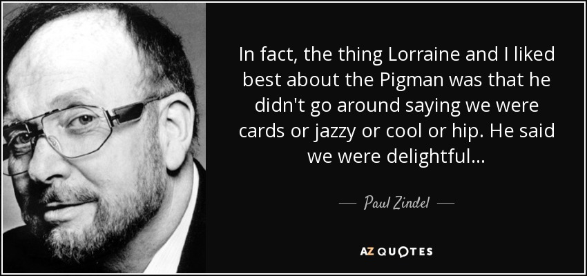 In fact, the thing Lorraine and I liked best about the Pigman was that he didn't go around saying we were cards or jazzy or cool or hip. He said we were delightful . . . - Paul Zindel