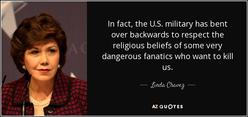 In fact, the U.S. military has bent over backwards to respect the religious beliefs of some very dangerous fanatics who want to kill us. - Linda Chavez
