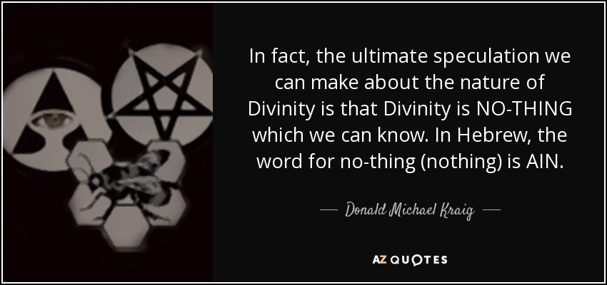 In fact, the ultimate speculation we can make about the nature of Divinity is that Divinity is NO-THING which we can know. In Hebrew, the word for no-thing (nothing) is AIN. - Donald Michael Kraig