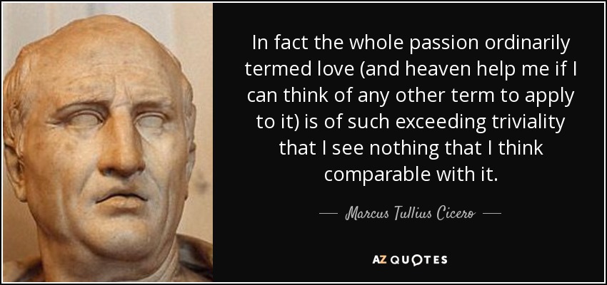 In fact the whole passion ordinarily termed love (and heaven help me if I can think of any other term to apply to it) is of such exceeding triviality that I see nothing that I think comparable with it. - Marcus Tullius Cicero