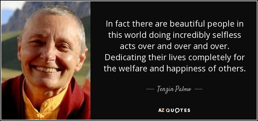 In fact there are beautiful people in this world doing incredibly selfless acts over and over and over. Dedicating their lives completely for the welfare and happiness of others. - Tenzin Palmo