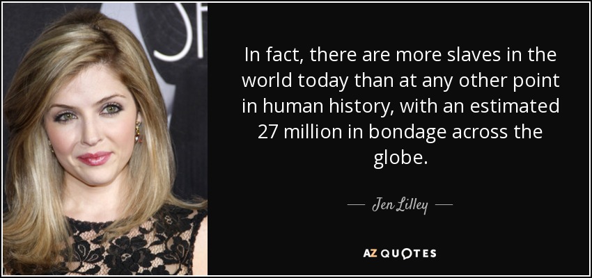 In fact, there are more slaves in the world today than at any other point in human history, with an estimated 27 million in bondage across the globe. - Jen Lilley