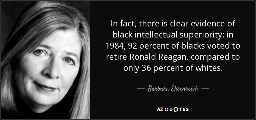 In fact, there is clear evidence of black intellectual superiority: in 1984, 92 percent of blacks voted to retire Ronald Reagan, compared to only 36 percent of whites. - Barbara Ehrenreich