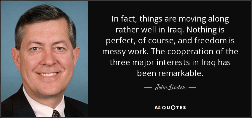 In fact, things are moving along rather well in Iraq. Nothing is perfect, of course, and freedom is messy work. The cooperation of the three major interests in Iraq has been remarkable. - John Linder