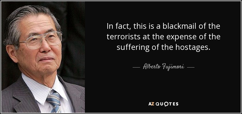 In fact, this is a blackmail of the terrorists at the expense of the suffering of the hostages. - Alberto Fujimori